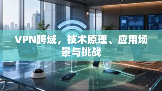 VPN跨域,技术原理、应用场景与挑战 VPN跨域,技术原理、应用场景与挑战