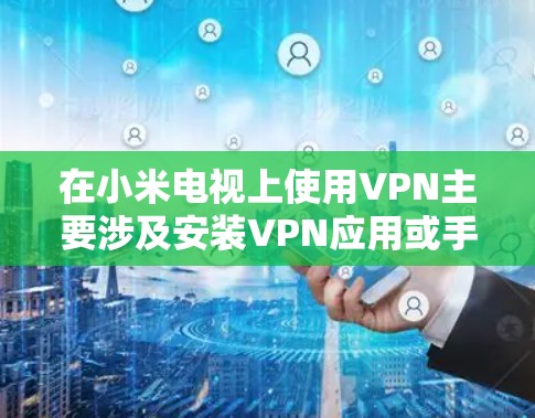 在小米电视上使用VPN主要涉及安装VPN应用或手动配置网络连接,以下是具体方法和注意事项